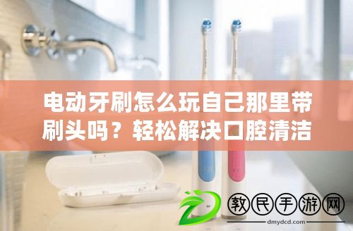 電動牙刷怎么玩自己那里帶刷頭嗎？輕松解決口腔清潔困擾，快來了解！