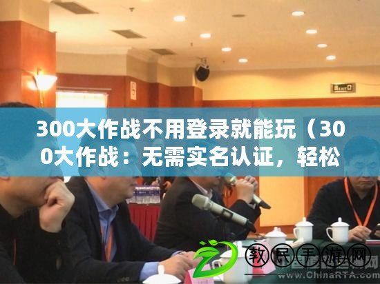 300大作戰不用登錄就能玩（300大作戰：無需實名認證，輕松下載）