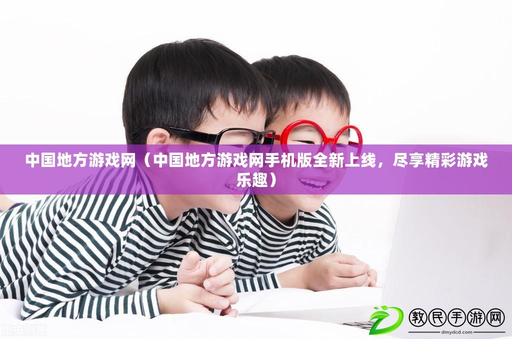 中國地方游戲網（中國地方游戲網手機版全新上線，盡享精彩游戲樂趣）