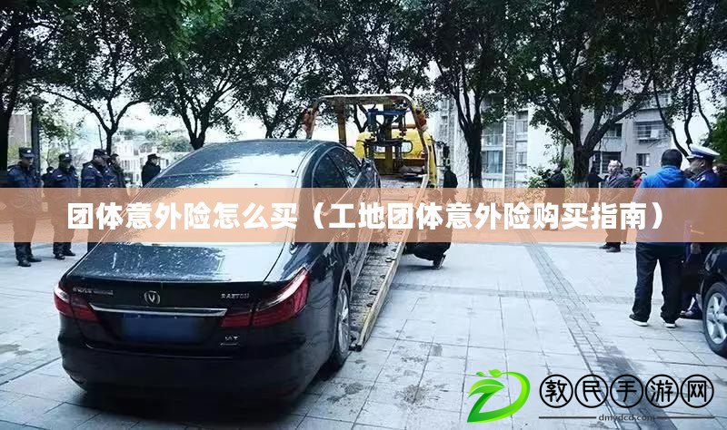團體意外險怎么買（工地團體意外險購買指南）