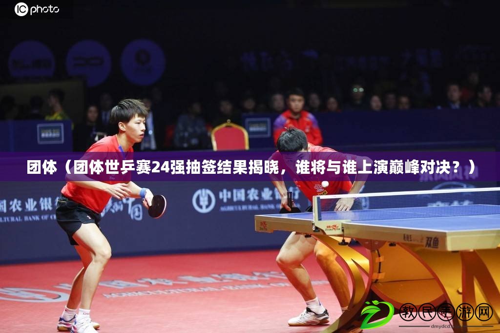 團體（團體世乒賽24強抽簽結果揭曉，誰將與誰上演巔峰對決？）