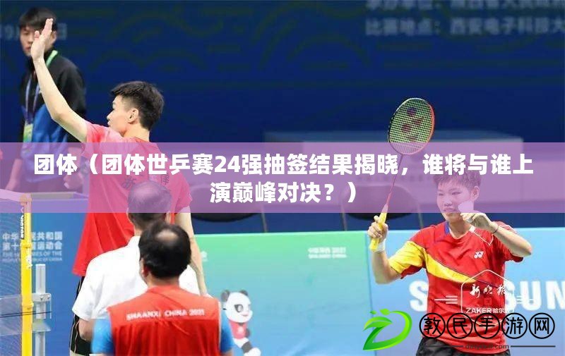 團體（團體世乒賽24強抽簽結果揭曉，誰將與誰上演巔峰對決？）