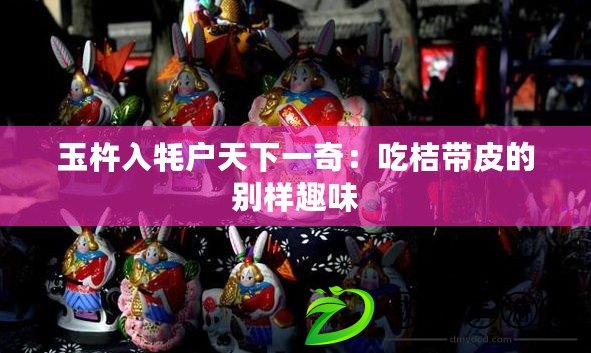 玉杵入牦戶天下一奇:吃桔帶皮的別樣趣味 玉杵入牦戶天下一奇:吃桔帶皮的別樣趣味