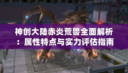 神創大陸赤炎荒獸全面解析:屬性特點與實力評估指南 神創大陸赤炎荒獸全面解析:屬性特點與實力評估指南