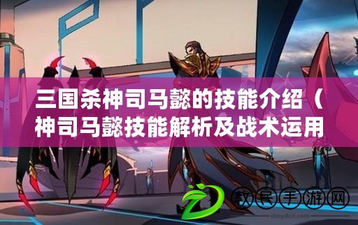 三國殺神司馬懿的技能介紹（神司馬懿技能解析及戰術運用指南）