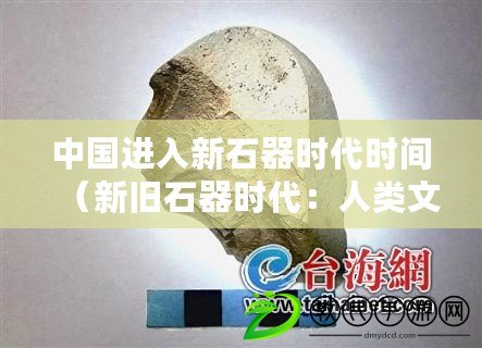 中國進入新石器時代時間（新舊石器時代：人類文明的起點與轉折）