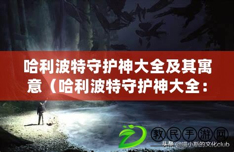 哈利波特守護神大全及其寓意（哈利波特守護神大全：寓意知乎的魔法世界）