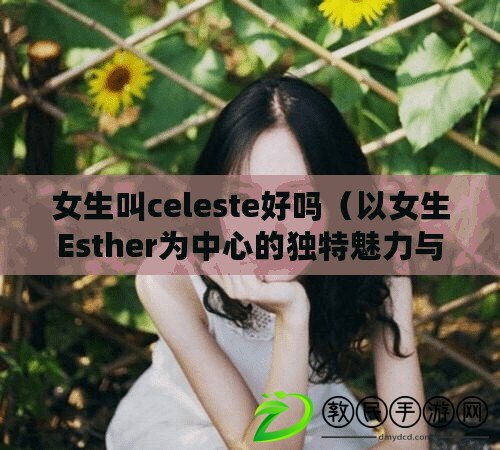 女生叫celeste好嗎（以女生Esther為中心的獨特魅力與智慧：探尋真實自我，閃耀人生之光）