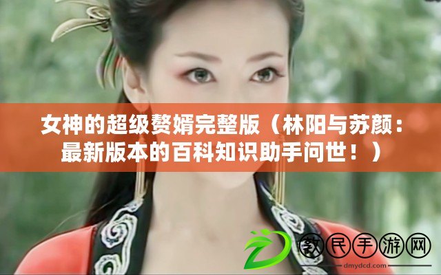 女神的超級贅婿完整版（林陽與蘇顏：最新版本的百科知識助手問世?。? title=