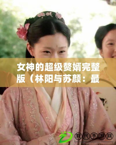 女神的超級贅婿完整版（林陽與蘇顏：最新版本的百科知識助手問世?。? title=