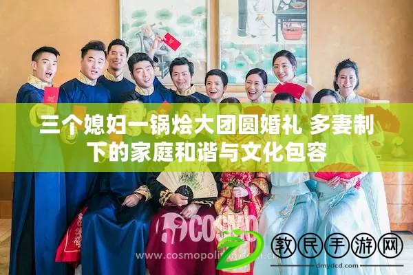 三個媳婦一鍋燴大團圓婚禮 多妻制下的家庭和諧與文化包容 三個媳婦一鍋燴大團圓婚禮 多妻制下的家庭和諧與文化包容