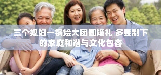 三個媳婦一鍋燴大團圓婚禮 多妻制下的家庭和諧與文化包容 三個媳婦一鍋燴大團圓婚禮 多妻制下的家庭和諧與文化包容
